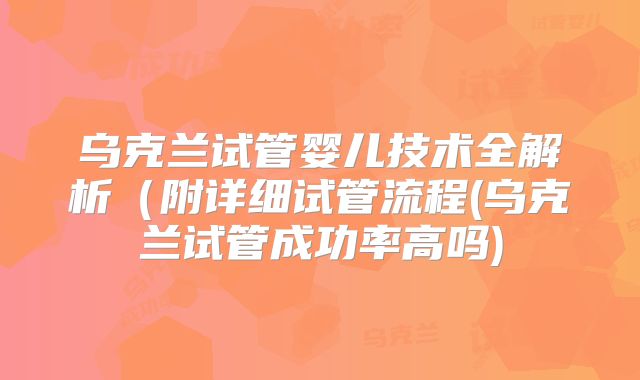 乌克兰试管婴儿技术全解析（附详细试管流程(乌克兰试管成功率高吗)