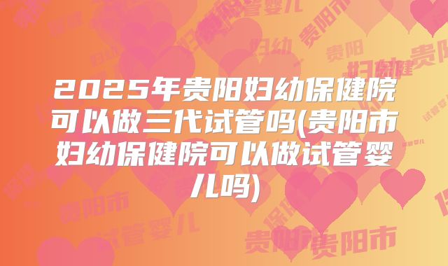 2025年贵阳妇幼保健院可以做三代试管吗(贵阳市妇幼保健院可以做试管婴儿吗)
