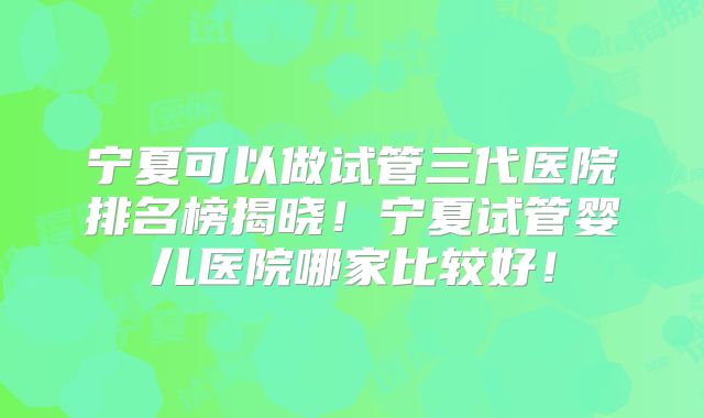 宁夏可以做试管三代医院排名榜揭晓！宁夏试管婴儿医院哪家比较好！