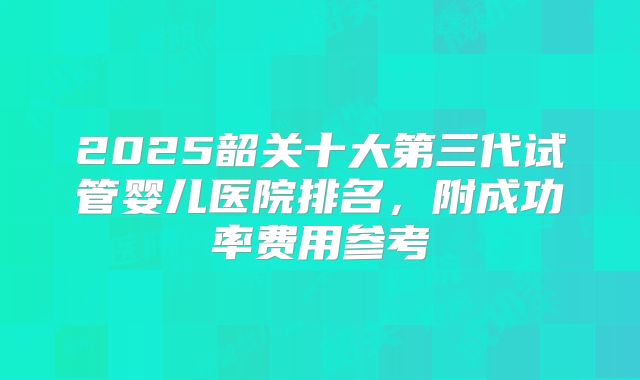 2025韶关十大第三代试管婴儿医院排名,附成功率费用参考