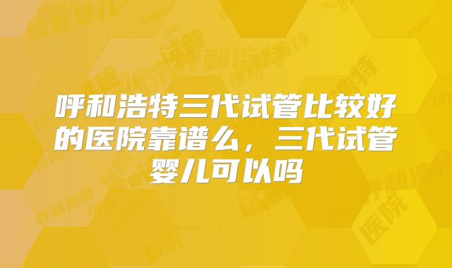 呼和浩特三代试管比较好的医院靠谱么，三代试管婴儿可以吗