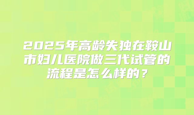 2025年高龄失独在鞍山市妇儿医院做三代试管的流程是怎么样的？