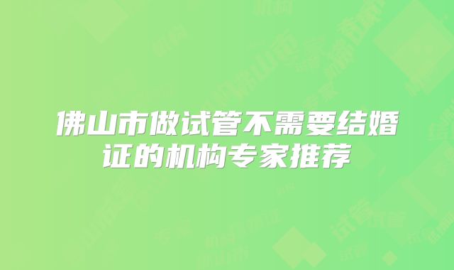 佛山市做试管不需要结婚证的机构专家推荐