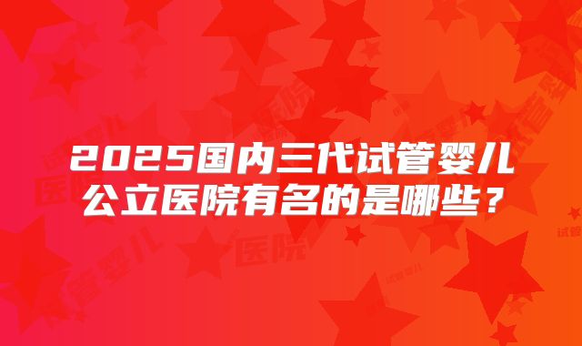 2025国内三代试管婴儿公立医院有名的是哪些?