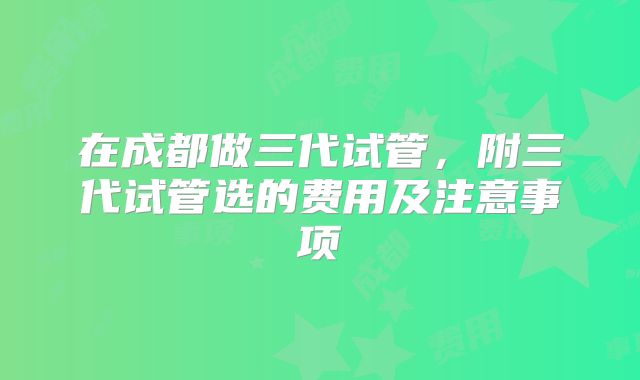 在成都做三代试管,附三代试管选的费用及注意事项