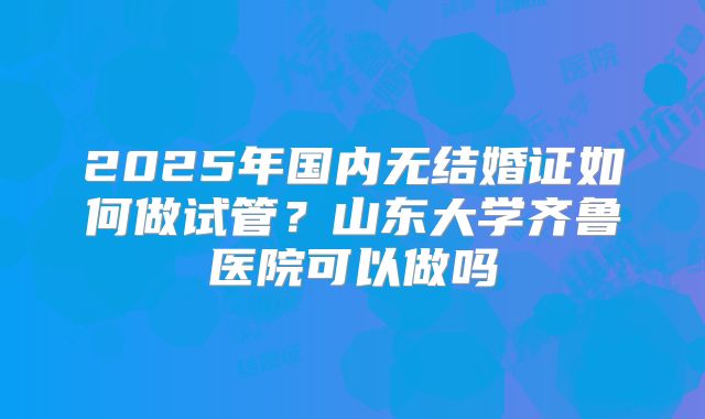 2025年国内无结婚证如何做试管？山东大学齐鲁医院可以做吗