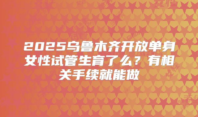 2025乌鲁木齐开放单身女性试管生育了么？有相关手续就能做