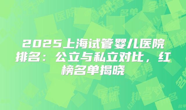 2025上海试管婴儿医院排名:公立与私立对比,红榜名单揭晓