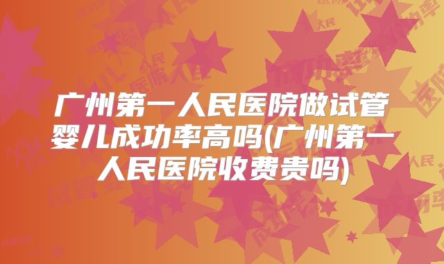 广州第一人民医院做试管婴儿成功率高吗(广州第一人民医院收费贵吗)