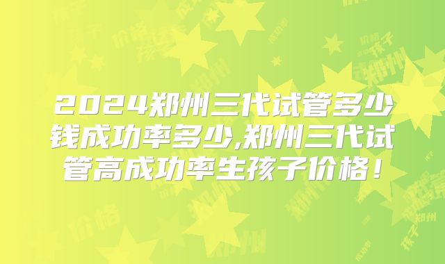 2024郑州三代试管多少钱成功率多少,郑州三代试管高成功率生孩子价格！