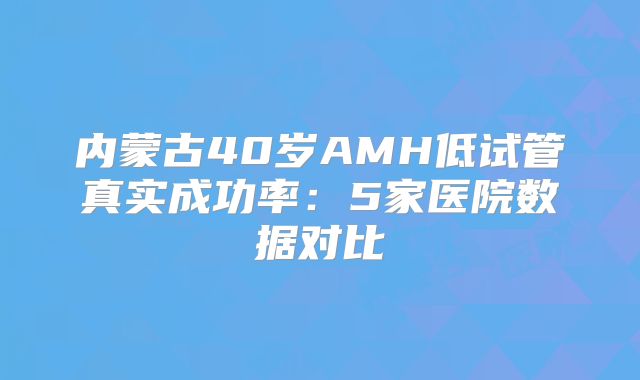 内蒙古40岁AMH低试管真实成功率：5家医院数据对比
