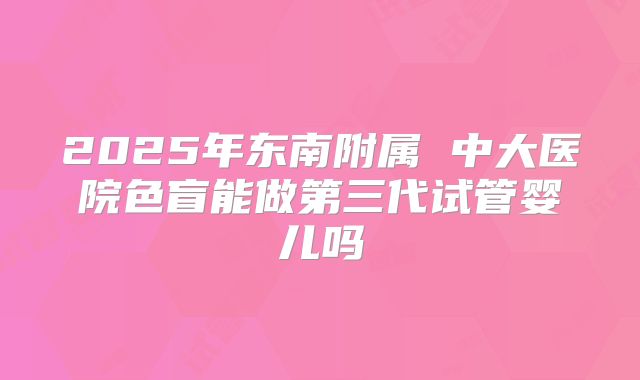 2025年东南附属 中大医院色盲能做第三代试管婴儿吗