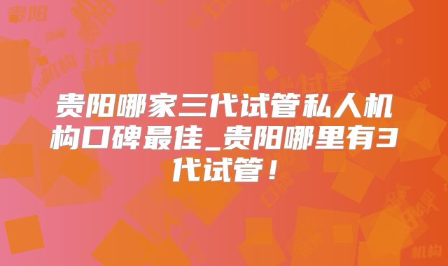 贵阳哪家三代试管私人机构口碑最佳_贵阳哪里有3代试管!