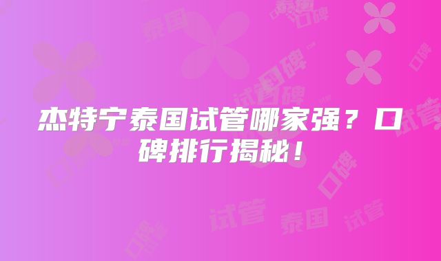 杰特宁泰国试管哪家强？口碑排行揭秘！