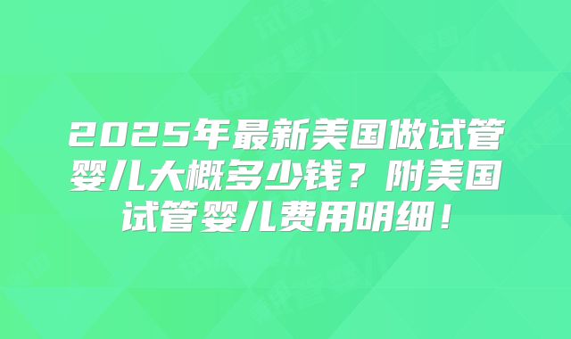 2025年最新美国做试管婴儿大概多少钱？附美国试管婴儿费用明细！