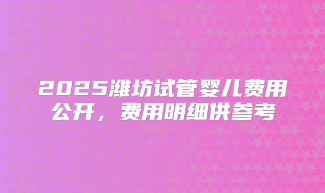 2025潍坊试管婴儿费用公开,费用明细供参考