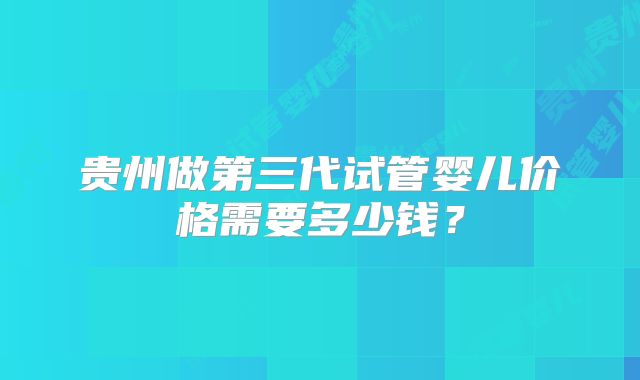 贵州做第三代试管婴儿价格需要多少钱?
