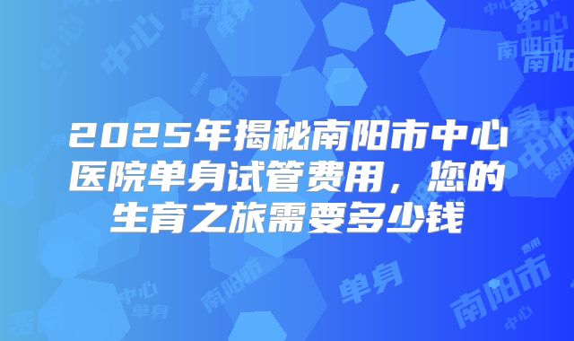 2025年揭秘南阳市中心医院单身试管费用，您的生育之旅需要多少钱