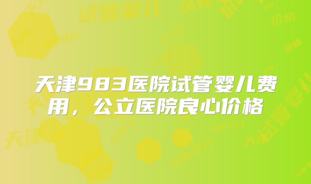 天津983医院试管婴儿费用，公立医院良心价格