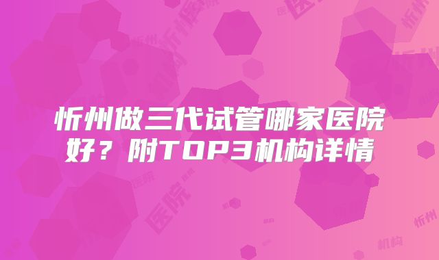 忻州做三代试管哪家医院好？附TOP3机构详情