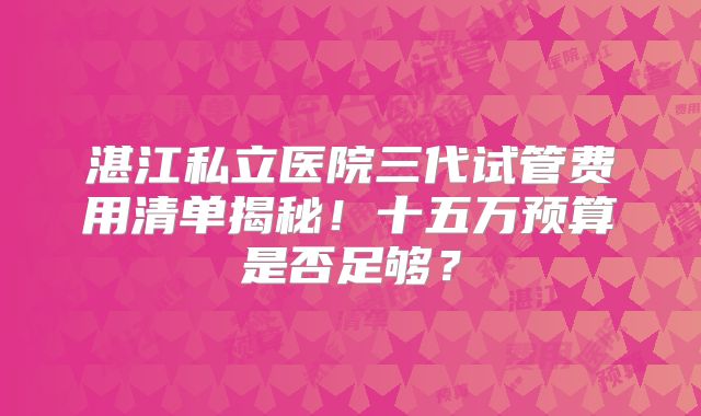 湛江私立医院三代试管费用清单揭秘!十五万预算是否足够?