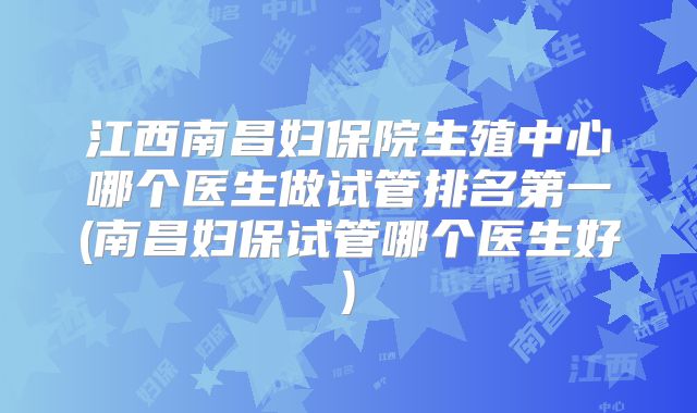 江西南昌妇保院生殖中心哪个医生做试管排名第一(南昌妇保试管哪个医生好)