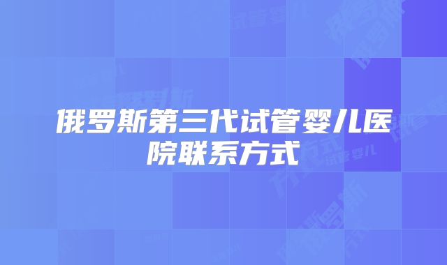 俄罗斯第三代试管婴儿医院联系方式