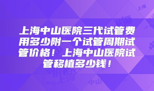上海中山医院三代试管费用多少附一个试管周期试管价格！上海中山医院试管移植多少钱！