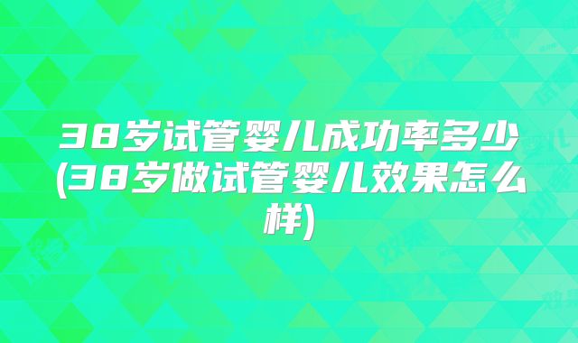 38岁试管婴儿成功率多少(38岁做试管婴儿效果怎么样)