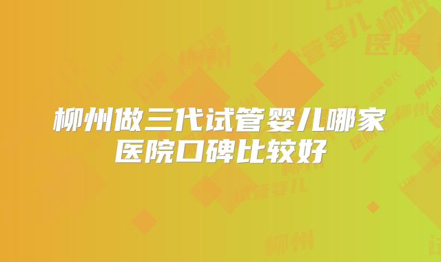 柳州做三代试管婴儿哪家医院口碑比较好