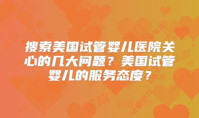 搜索美国试管婴儿医院关心的几大问题?美国试管婴儿的服务态度?