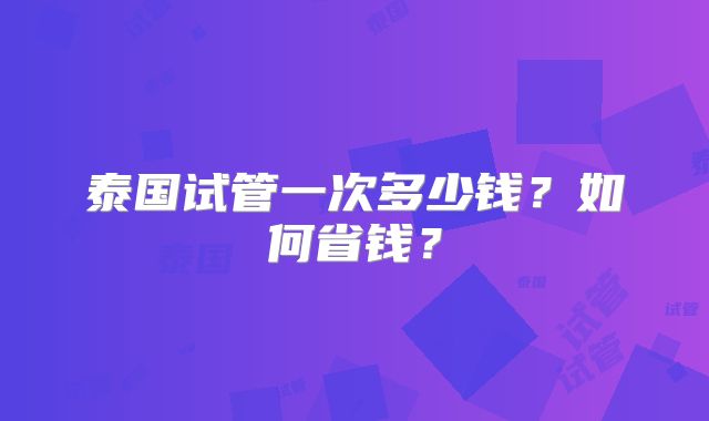 泰国试管一次多少钱?如何省钱?