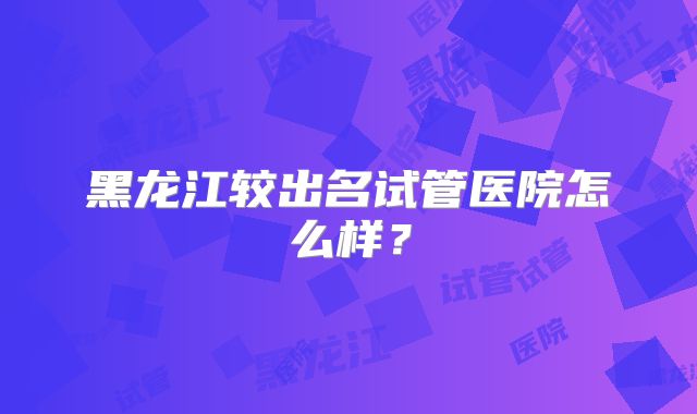 黑龙江较出名试管医院怎么样？