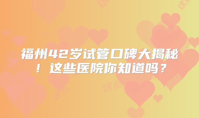 福州42岁试管口碑大揭秘！这些医院你知道吗？