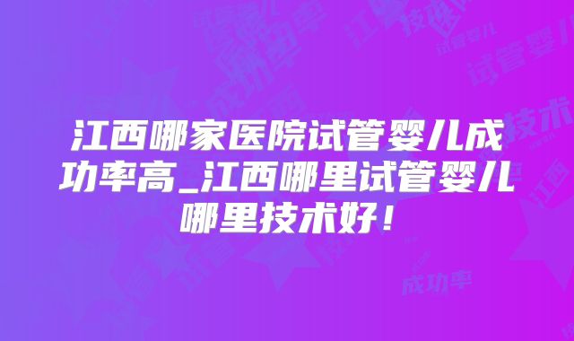 江西哪家医院试管婴儿成功率高_江西哪里试管婴儿哪里技术好！