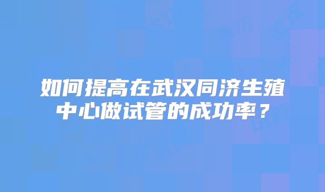 如何提高在武汉同济生殖中心做试管的成功率？
