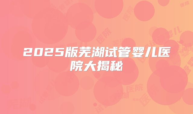 2025版芜湖试管婴儿医院大揭秘