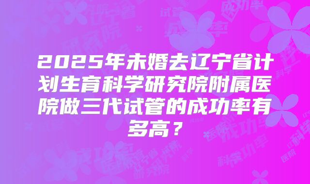 2025年未婚去辽宁省计划生育科学研究院附属医院做三代试管的成功率有多高？
