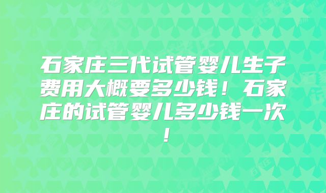 石家庄三代试管婴儿生子费用大概要多少钱!石家庄的试管婴儿多少钱一次!