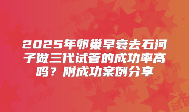 2025年卵巢早衰去石河子做三代试管的成功率高吗？附成功案例分享