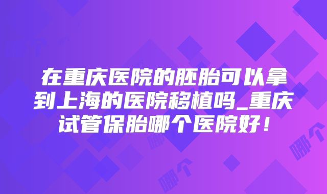 在重庆医院的胚胎可以拿到上海的医院移植吗_重庆试管保胎哪个医院好！