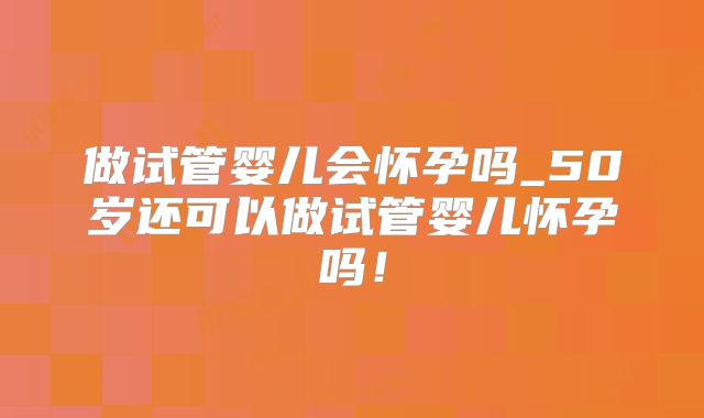 做试管婴儿会怀孕吗_50岁还可以做试管婴儿怀孕吗！