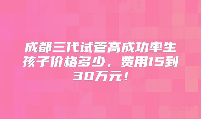 成都三代试管高成功率生孩子价格多少，费用15到30万元！