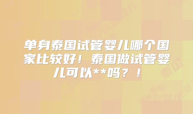 单身泰国试管婴儿哪个国家比较好！泰国做试管婴儿可以**吗？！