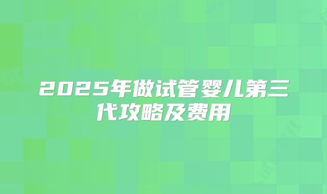 2025年做试管婴儿第三代攻略及费用