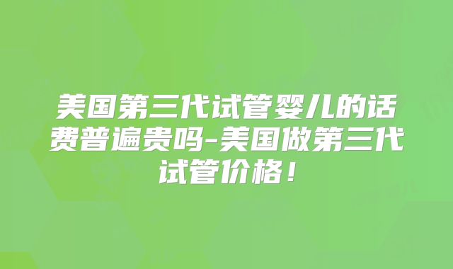 美国第三代试管婴儿的话费普遍贵吗-美国做第三代试管价格！