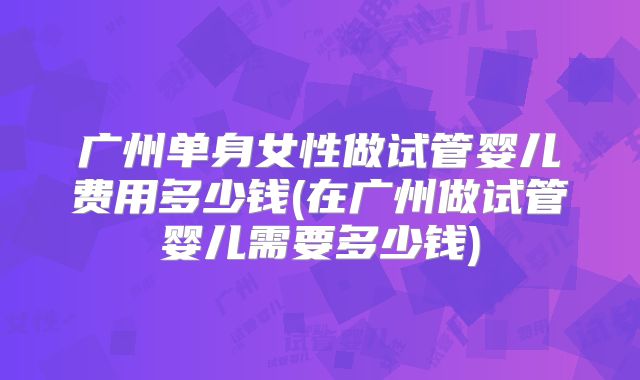 广州单身女性做试管婴儿费用多少钱(在广州做试管婴儿需要多少钱)