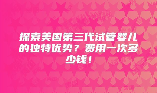 探索美国第三代试管婴儿的独特优势?费用一次多少钱!