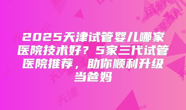 2025天津试管婴儿哪家医院技术好？5家三代试管医院推荐，助你顺利升级当爸妈