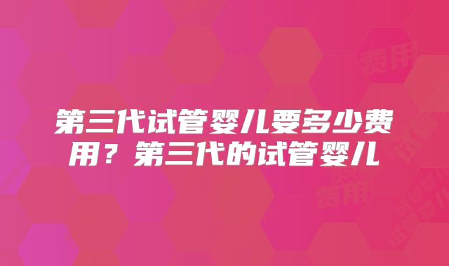第三代试管婴儿要多少费用？第三代的试管婴儿
